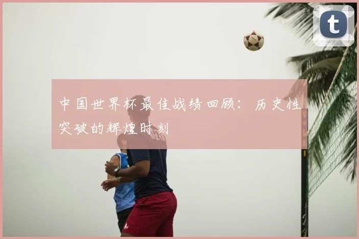 中国世界杯最佳战绩回顾：历史性突破的辉煌时刻