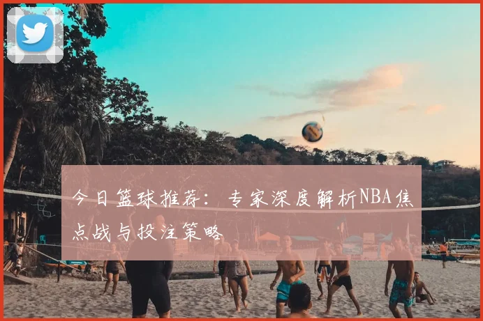 今日篮球推荐：专家深度解析NBA焦点战与投注策略