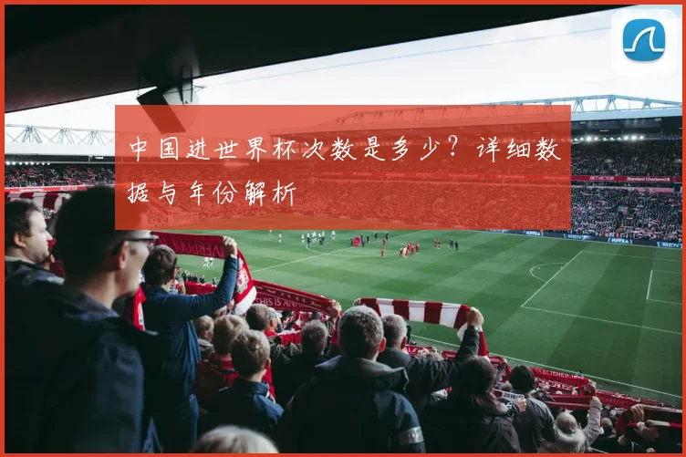 中国进世界杯次数是多少？详细数据与年份解析