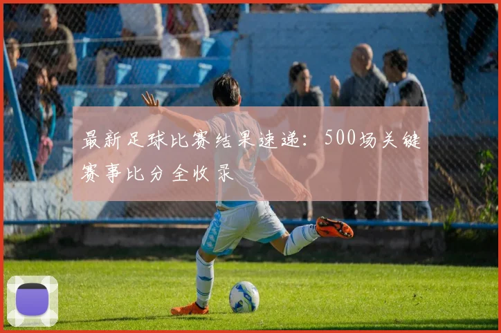 最新足球比赛结果速递：500场关键赛事比分全收录