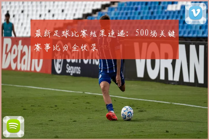 最新足球比赛结果速递：500场关键赛事比分全收录